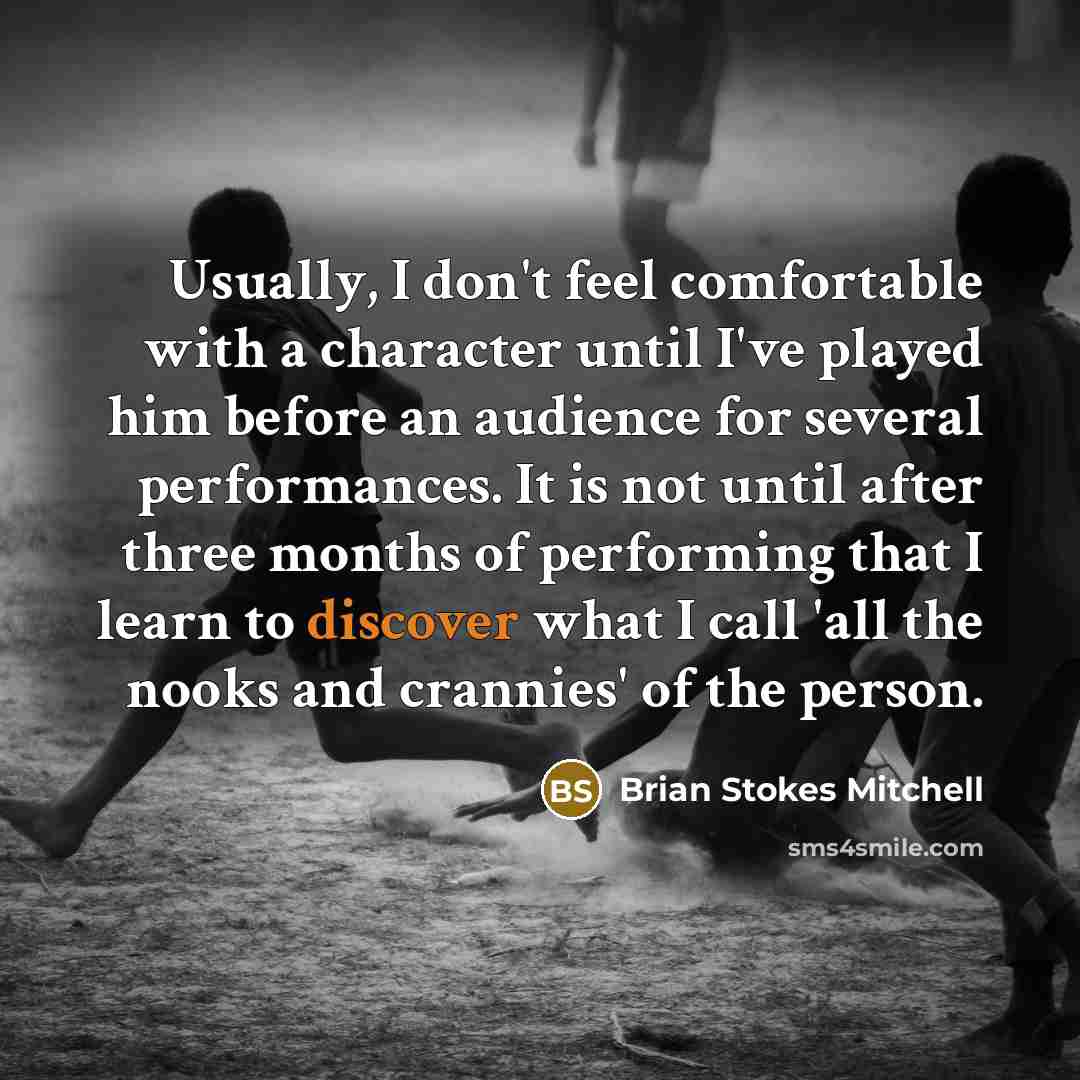 “Usually, I don't feel comfortable with a character until I've played him before an audience for several performances. It is not until after three months of performing that I learn to discover what I call 'all the nooks and crannies' of the person.” quote by Brian Stokes Mitchell