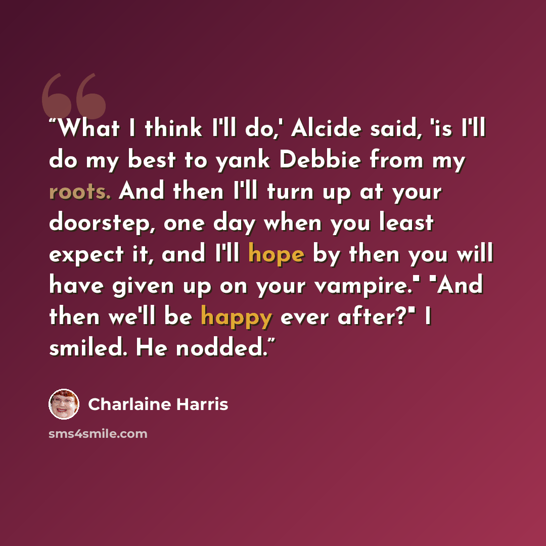“What I think I'll do,' Alcide said, 'is I'll do my best to yank Debbie from my roots. And then I'll turn up at your doorstep, one day when you least expect it, and I'll hope by then you will have given up on your vampire." "And then we'll be happy ever after?" I smiled. He nodded.” quote by Charlaine Harris