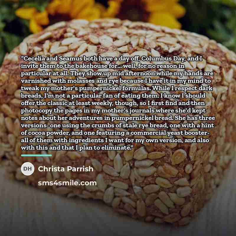 “Cecelia and Seamus both have a day off, Columbus Day, and I invite them to the bakehouse for... well, for no reason in particular at all. They show up mid afternoon while my hands are varnished with molasses and rye because I have it in my mind to tweak my mother's pumpernickel formulas. While I…” quote by Christa Parrish