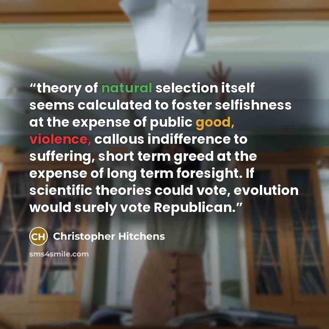 “theory of natural selection itself seems calculated to foster selfishness at the expense of public good, violence, callous indifference to suffering, short term greed at the expense of long term foresight. If scientific theories could vote, evolution would surely vote Republican.” quote by Christopher Hitchens