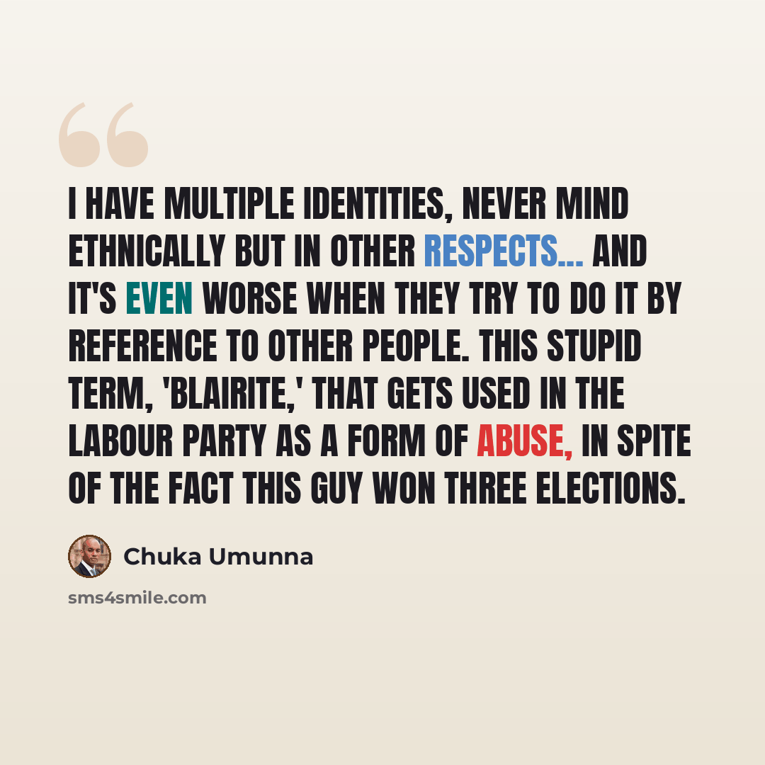 “I have multiple identities, never mind ethnically but in other respects... and it's even worse when they try to do it by reference to other people. This stupid term, 'Blairite,' that gets used in the Labour Party as a form of abuse, in spite of the fact this guy won three elections.” quote by Chuka Umunna