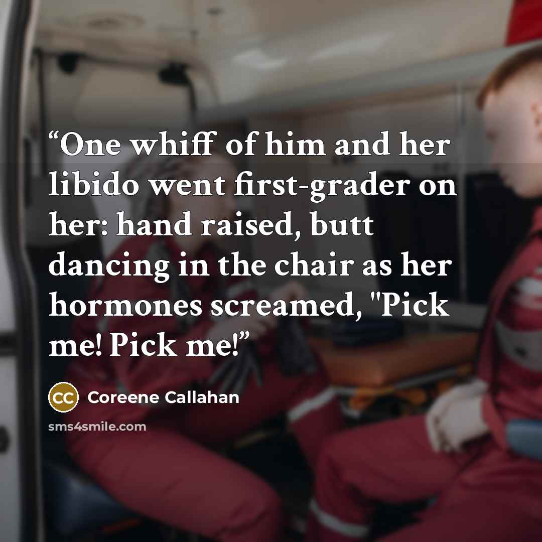 “One whiff of him and her libido went first-grader on her: hand raised, butt dancing in the chair as her hormones screamed, "Pick me! Pick me!” quote by Coreene Callahan