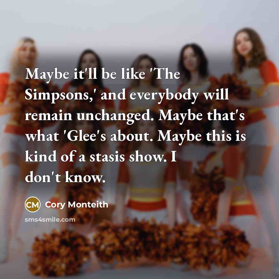 “Maybe it'll be like 'The Simpsons,' and everybody will remain unchanged. Maybe that's what 'Glee's about. Maybe this is kind of a stasis show. I don't know.” quote by Cory Monteith