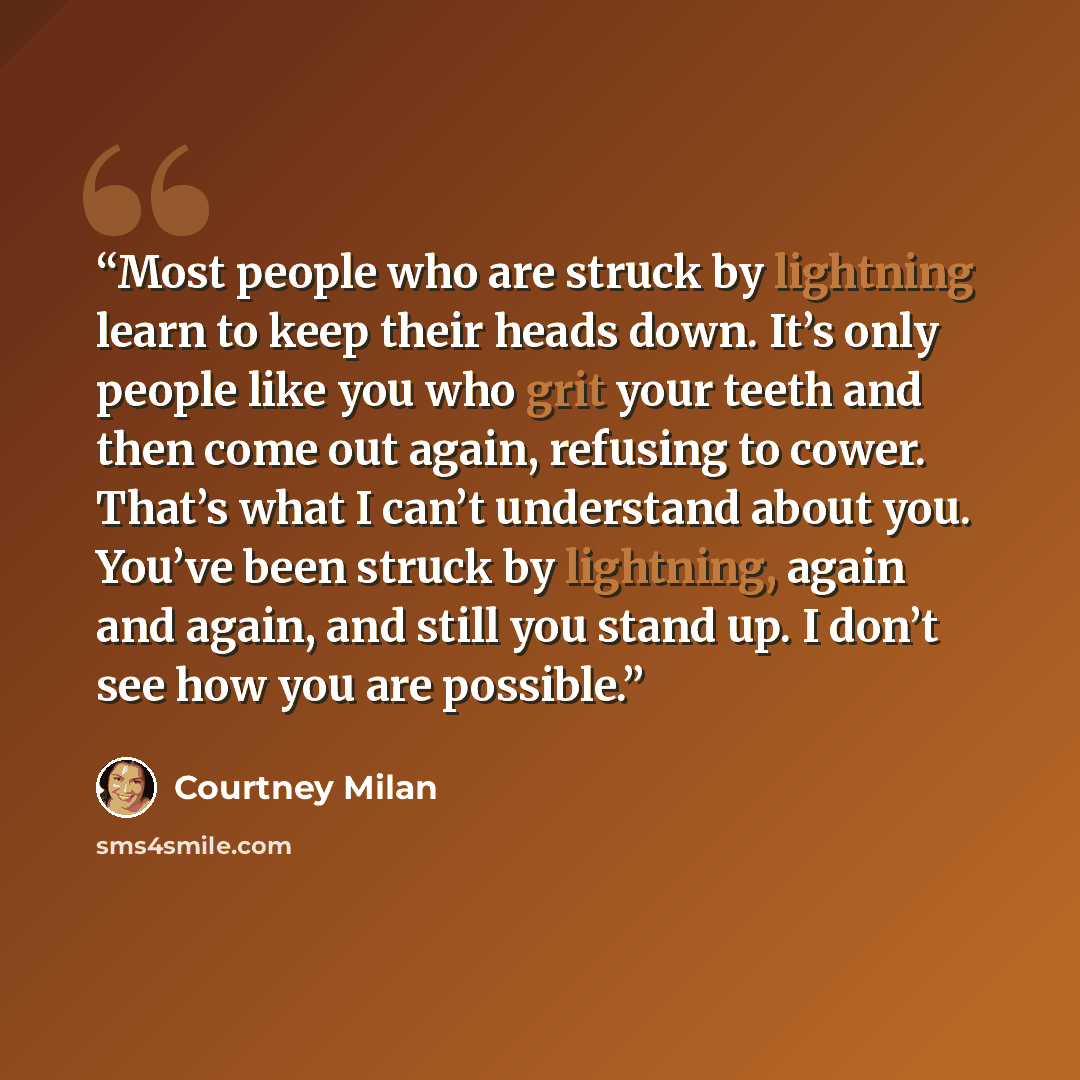 “Most people who are struck by lightning learn to keep their heads down. It’s only people like you who grit your teeth and then come out again, refusing to cower. That’s what I can’t understand about you. You’ve been struck by lightning, again and again, and still you stand up. I don’t see how you…” quote by Courtney Milan