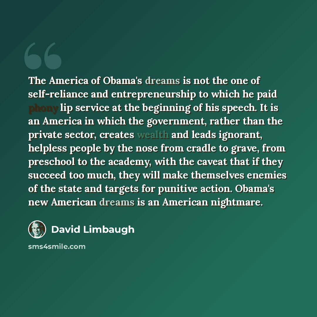 “The America of Obama's dreams is not the one of self-reliance and entrepreneurship to which he paid phony lip service at the beginning of his speech. It is an America in which the government, rather than the private sector, creates wealth and leads ignorant, helpless people by the nose from cradle…” quote by David Limbaugh