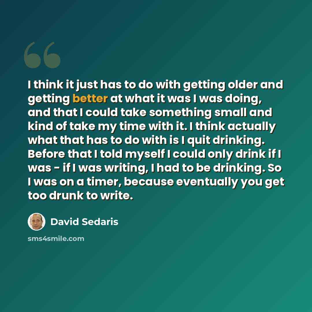 “I think it just has to do with getting older and getting better at what it was I was doing, and that I could take something small and kind of take my time with it. I think actually what that has to do with is I quit drinking. Before that I told myself I could only drink if I was - if I was…” quote by David Sedaris