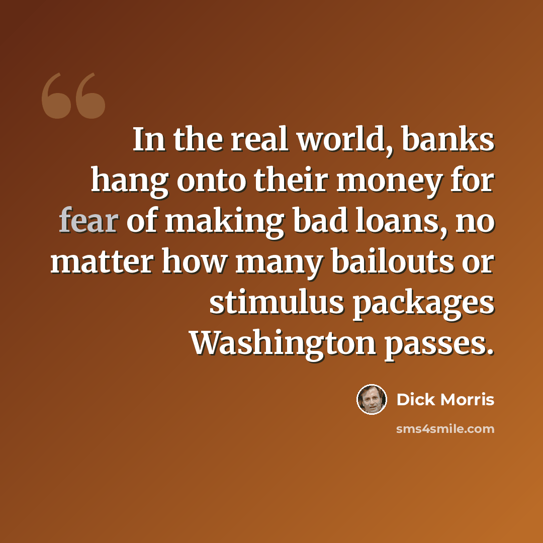 “In the real world, banks hang onto their money for fear of making bad loans, no matter how many bailouts or stimulus packages Washington passes.” quote by Dick Morris