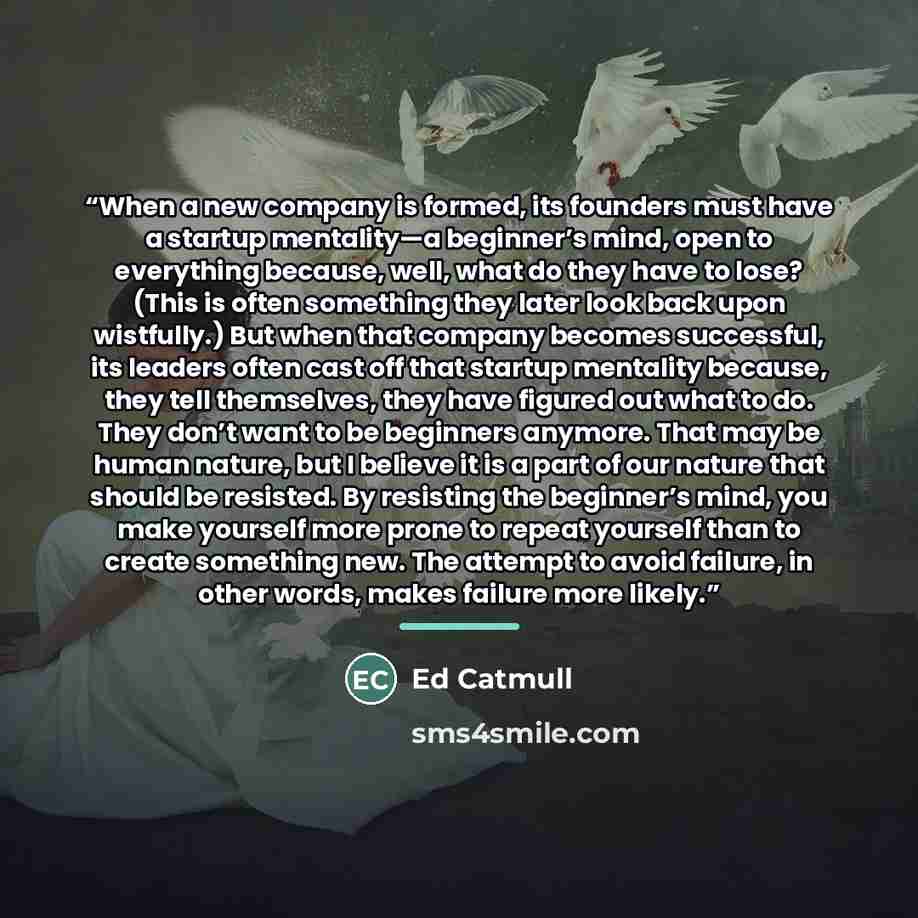 “When a new company is formed, its founders must have a startup mentality—a beginner’s mind, open to everything because, well, what do they have to lose? (This is often something they later look back upon wistfully.) But when that company becomes successful, its leaders often cast off that startup…” quote by Ed Catmull