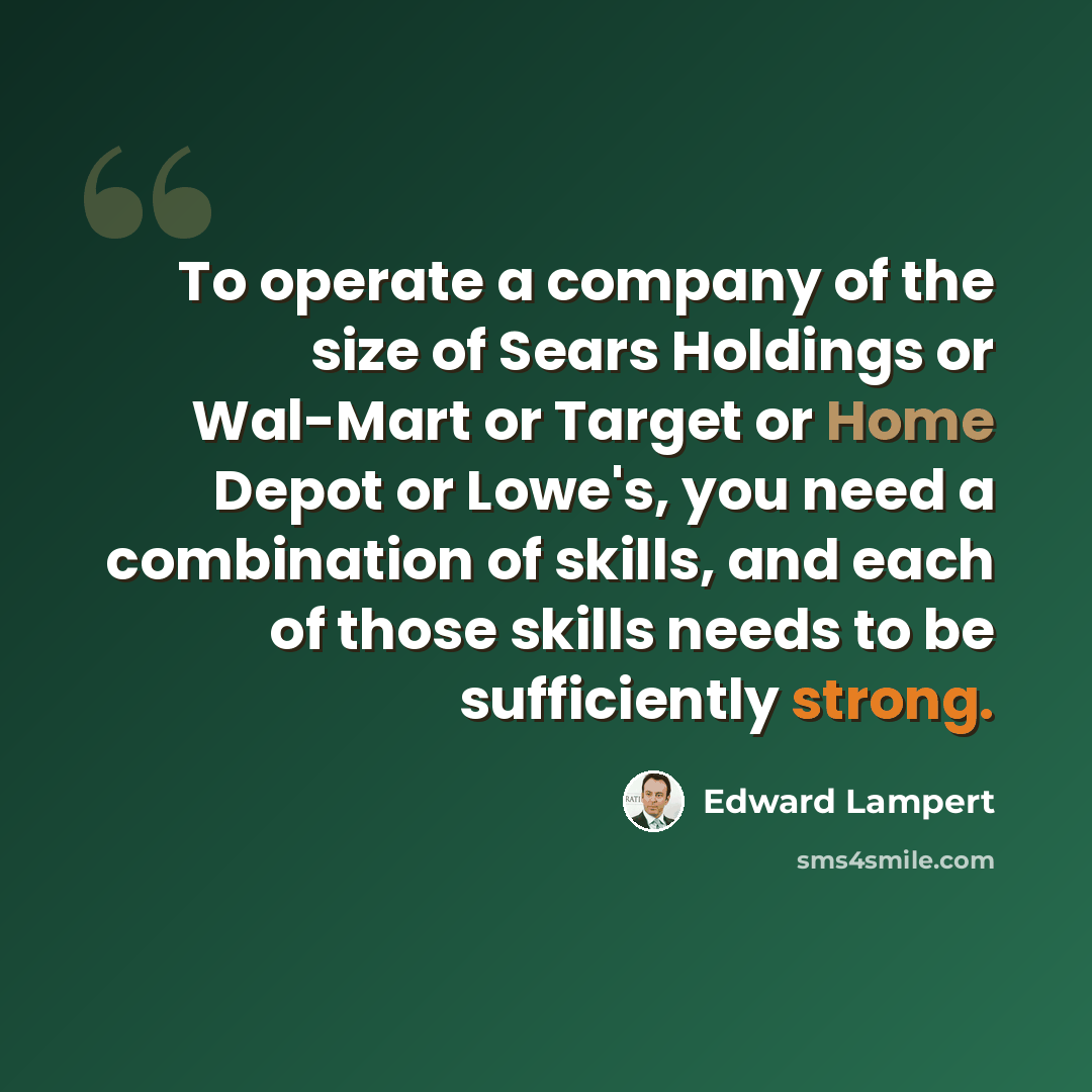 “To operate a company of the size of Sears Holdings or Wal-Mart or Target or Home Depot or Lowe's, you need a combination of skills, and each of those skills needs to be sufficiently strong.” quote by Edward Lampert