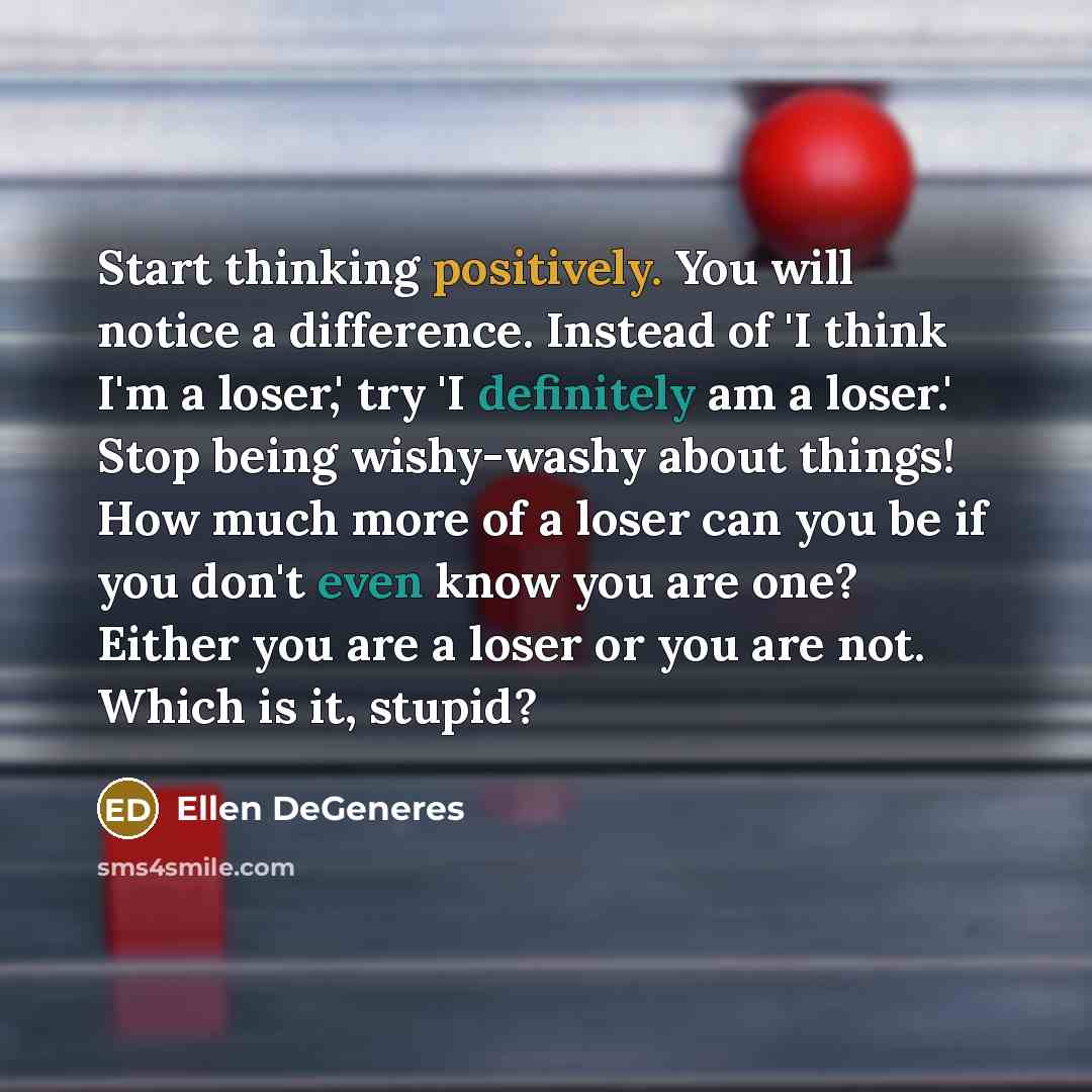 “Start thinking positively. You will notice a difference. Instead of 'I think I'm a loser,' try 'I definitely am a loser.' Stop being wishy-washy about things! How much more of a loser can you be if you don't even know you are one? Either you are a loser or you are not. Which is it, stupid?” quote by Ellen DeGeneres