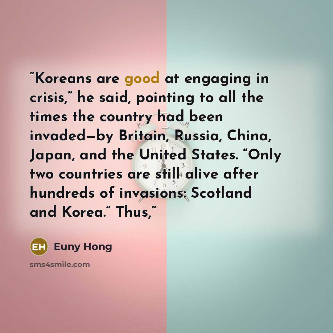 “Koreans are good at engaging in crisis,” he said, pointing to all the times the country had been invaded—by Britain, Russia, China, Japan, and the United States. “Only two countries are still alive after hundreds of invasions: Scotland and Korea.” Thus,” quote by Euny Hong