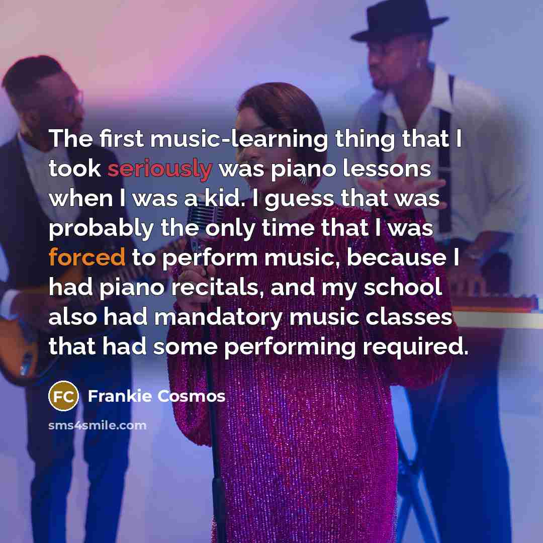 “The first music-learning thing that I took seriously was piano lessons when I was a kid. I guess that was probably the only time that I was forced to perform music, because I had piano recitals, and my school also had mandatory music classes that had some performing required.” quote by Frankie Cosmos