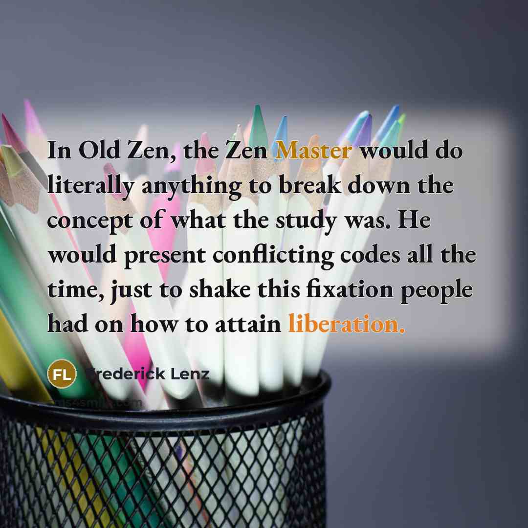“In Old Zen, the Zen Master would do literally anything to break down the concept of what the study was. He would present conflicting codes all the time, just to shake this fixation people had on how to attain liberation.” quote by Frederick Lenz