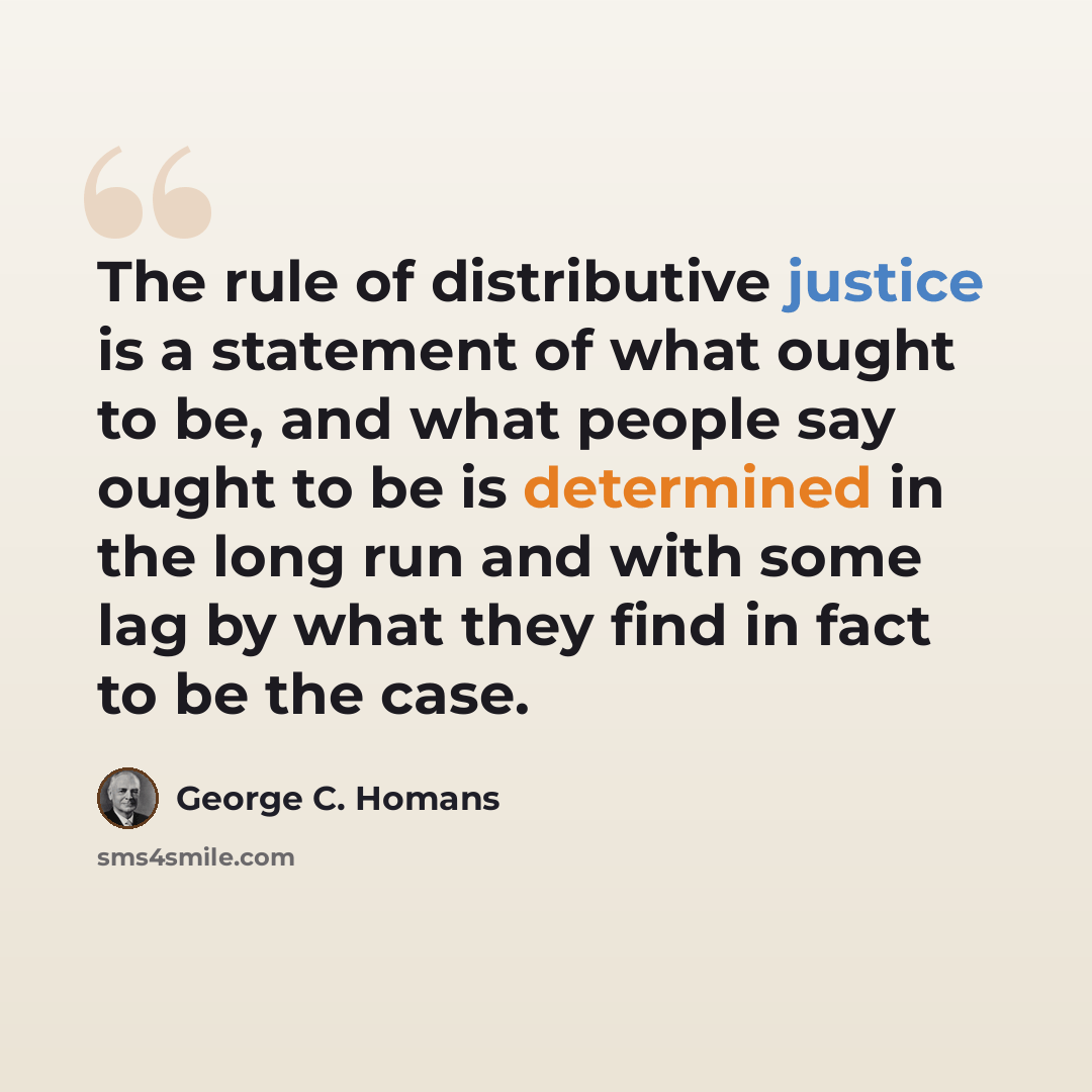 “The rule of distributive justice is a statement of what ought to be, and what people say ought to be is determined in the long run and with some lag by what they find in fact to be the case.” quote by George C. Homans