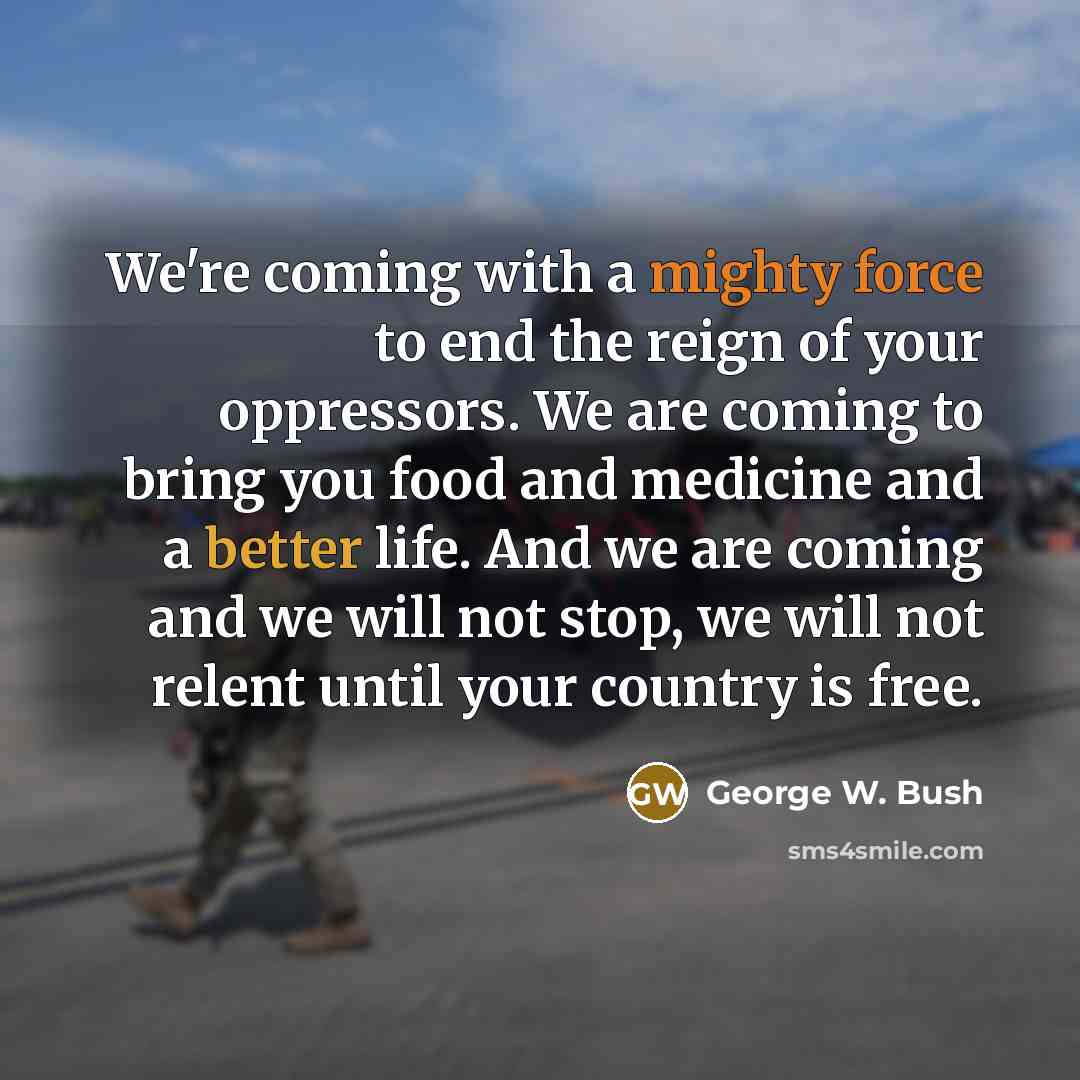 “We're coming with a mighty force to end the reign of your oppressors. We are coming to bring you food and medicine and a better life. And we are coming and we will not stop, we will not relent until your country is free.” quote by George W. Bush