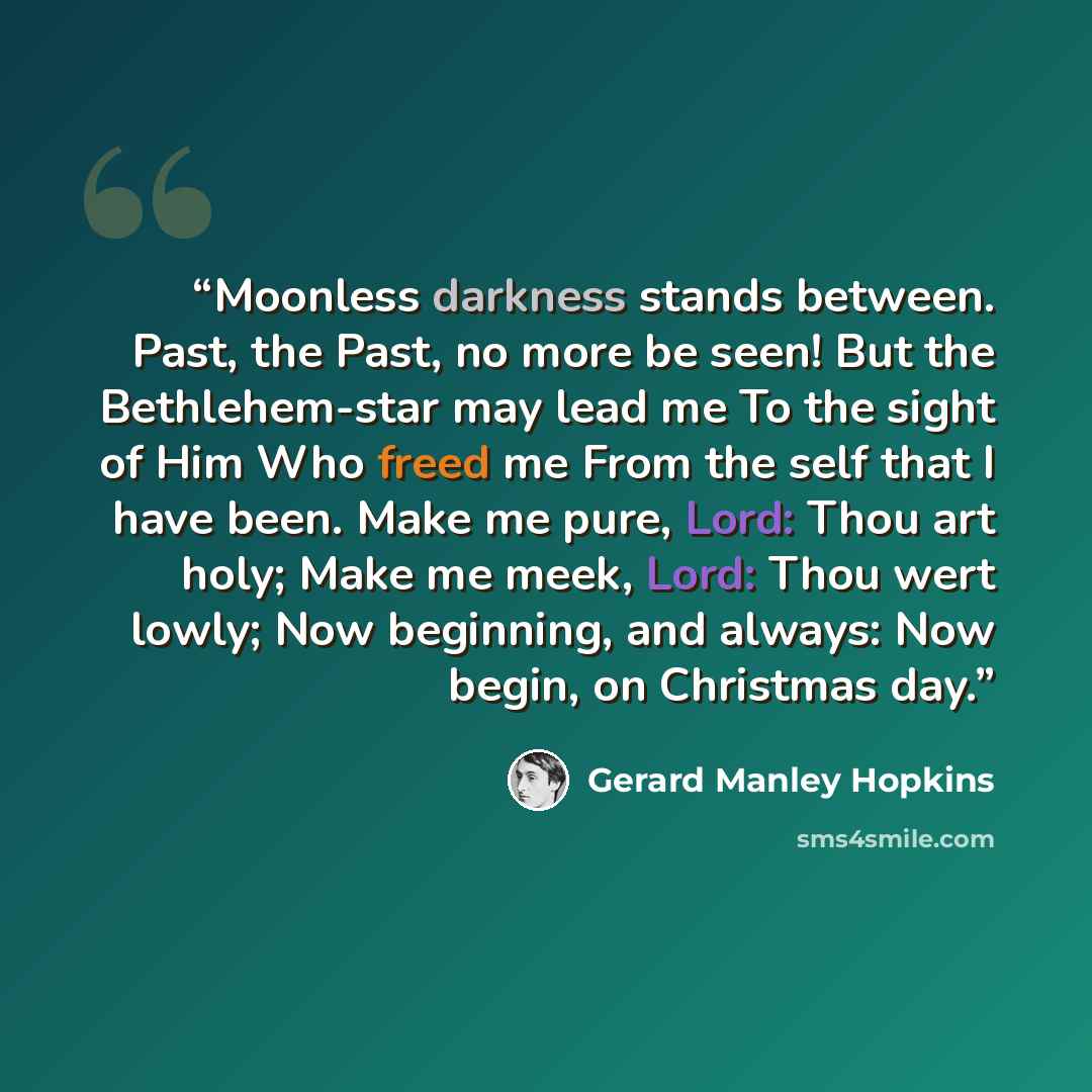 “Moonless darkness stands between. Past, the Past, no more be seen! But the Bethlehem-star may lead me To the sight of Him Who freed me From the self that I have been. Make me pure, Lord: Thou art holy; Make me meek, Lord: Thou wert lowly; Now beginning, and always: Now begin, on Christmas day.” quote by Gerard Manley Hopkins