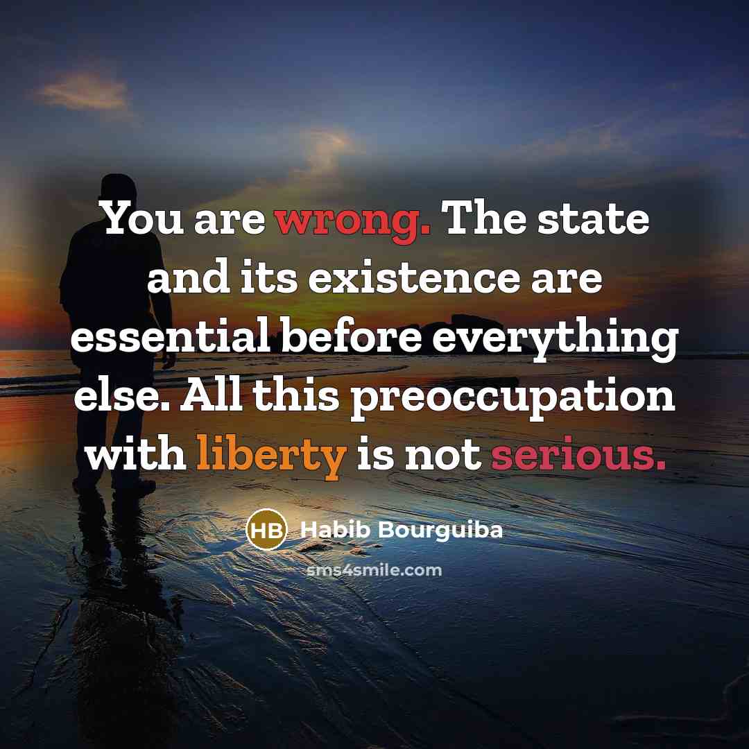 “You are wrong. The state and its existence are essential before everything else. All this preoccupation with liberty is not serious.” quote by Habib Bourguiba
