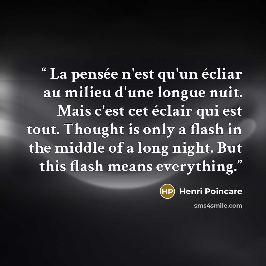 “La pensée n'est qu'un écliar au milieu d'une longue nuit. Mais c'est cet éclair qui est tout. Thought is only a flash in the middle of a long night. But this flash means everything.” quote by Henri Poincaré