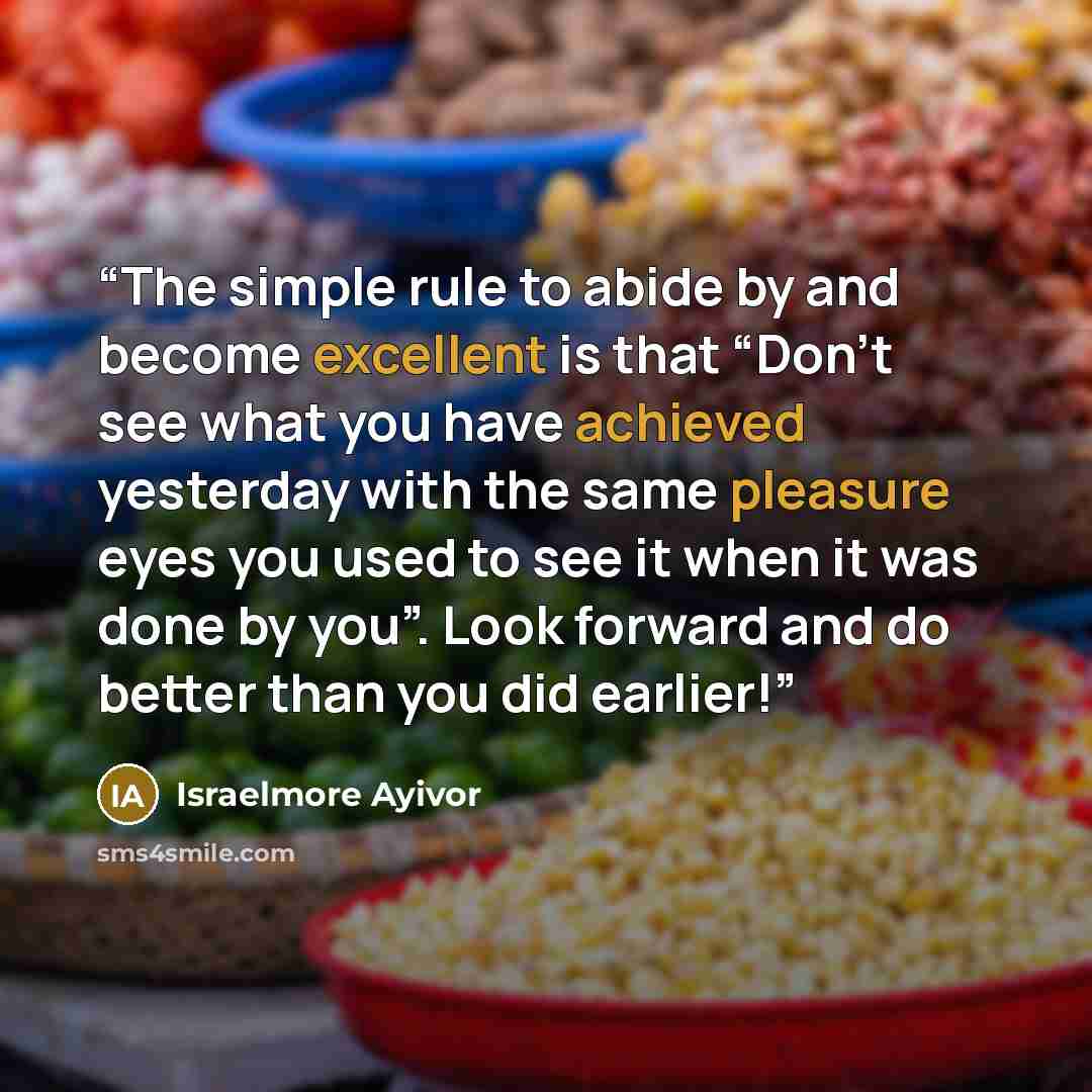 “The simple rule to abide by and become excellent is that “Don’t see what you have achieved yesterday with the same pleasure eyes you used to see it when it was done by you”. Look forward and do better than you did earlier!” quote by Israelmore Ayivor