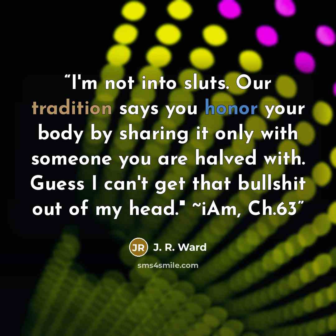 “I'm not into sluts. Our tradition says you honor your body by sharing it only with someone you are halved with. Guess I can't get that bullshit out of my head." ~iAm, Ch.63” quote by J. R. Ward