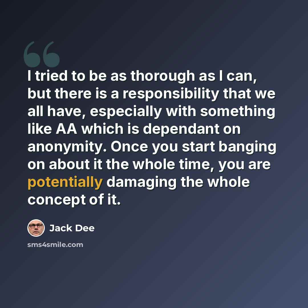 “I tried to be as thorough as I can, but there is a responsibility that we all have, especially with something like AA which is dependant on anonymity. Once you start banging on about it the whole time, you are potentially damaging the whole concept of it.” quote by Jack Dee
