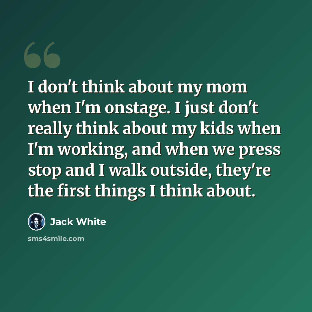 “I don't think about my mom when I'm onstage. I just don't really think about my kids when I'm working, and when we press stop and I walk outside, they're the first things I think about.” quote by Jack White