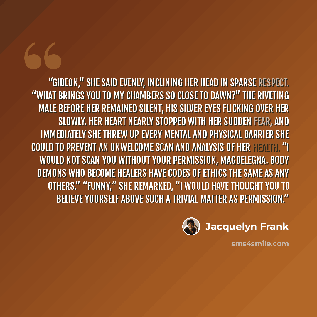 “Gideon,” she said evenly, inclining her head in sparse respect. “What brings you to my chambers so close to dawn?” The riveting male before her remained silent, his silver eyes flicking over her slowly. Her heart nearly stopped with her sudden fear, and immediately she threw up every mental and…” quote by Jacquelyn Frank