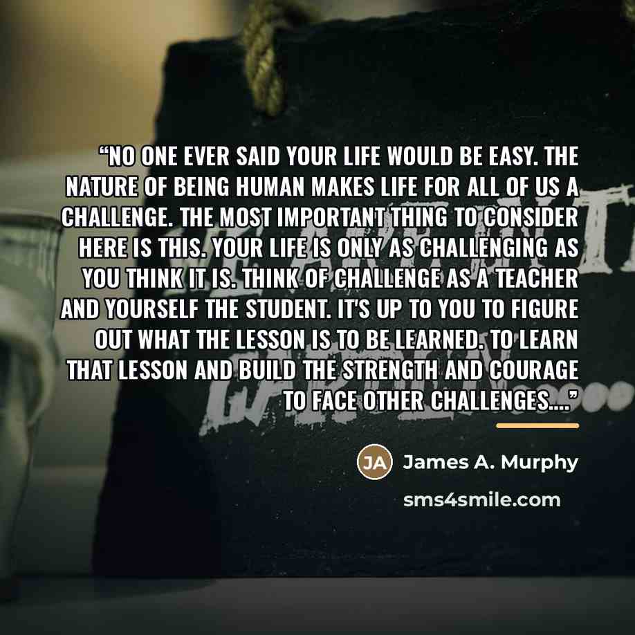 “No one ever said your life would be easy. The nature of being human makes life for all of us a challenge. The most important thing to consider here is this. Your life is only as challenging as you think it is. Think of challenge as a teacher and yourself the student. It's up to you to figure out…” quote by James A. Murphy