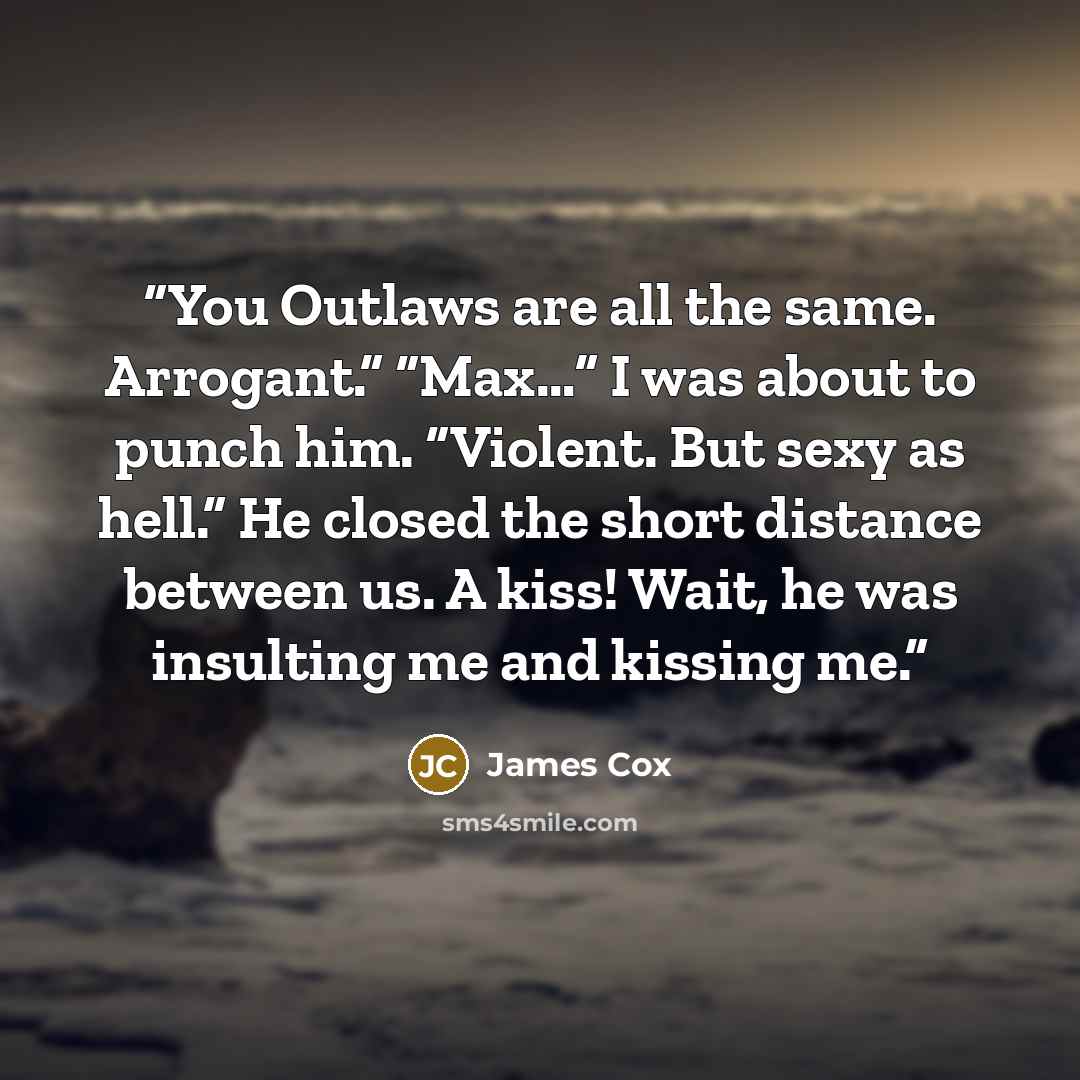 “You Outlaws are all the same. Arrogant.” “Max…” I was about to punch him. “Violent. But sexy as hell.” He closed the short distance between us. A kiss! Wait, he was insulting me and kissing me.” quote by James Cox