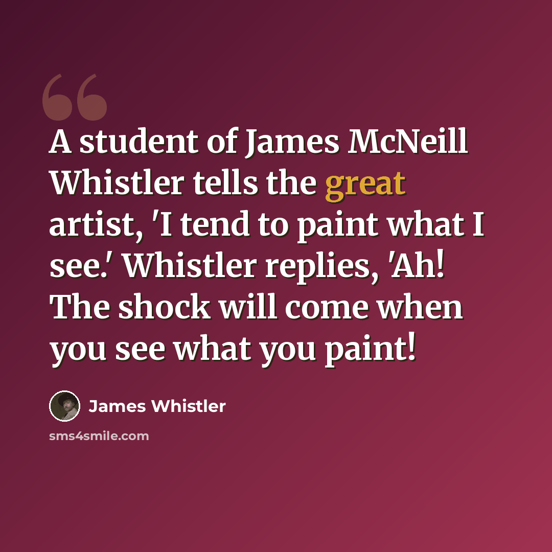 “A student of James McNeill Whistler tells the great artist, 'I tend to paint what I see.' Whistler replies, 'Ah! The shock will come when you see what you paint!” quote by James Whistler