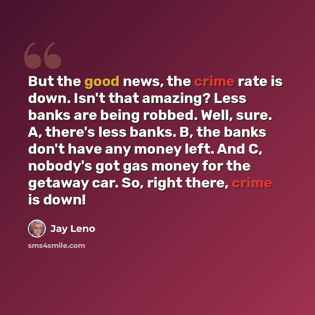 “But the good news, the crime rate is down. Isn't that amazing? Less banks are being robbed. Well, sure. A, there's less banks. B, the banks don't have any money left. And C, nobody's got gas money for the getaway car. So, right there, crime is down!” quote by Jay Leno