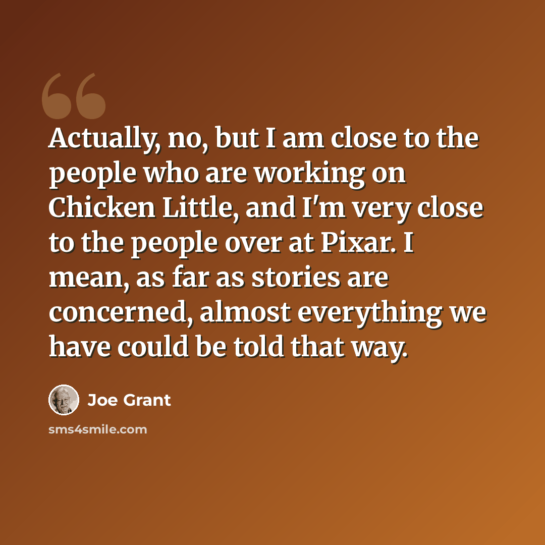 “Actually, no, but I am close to the people who are working on Chicken Little, and I'm very close to the people over at Pixar. I mean, as far as stories are concerned, almost everything we have could be told that way.” quote by Joe Grant