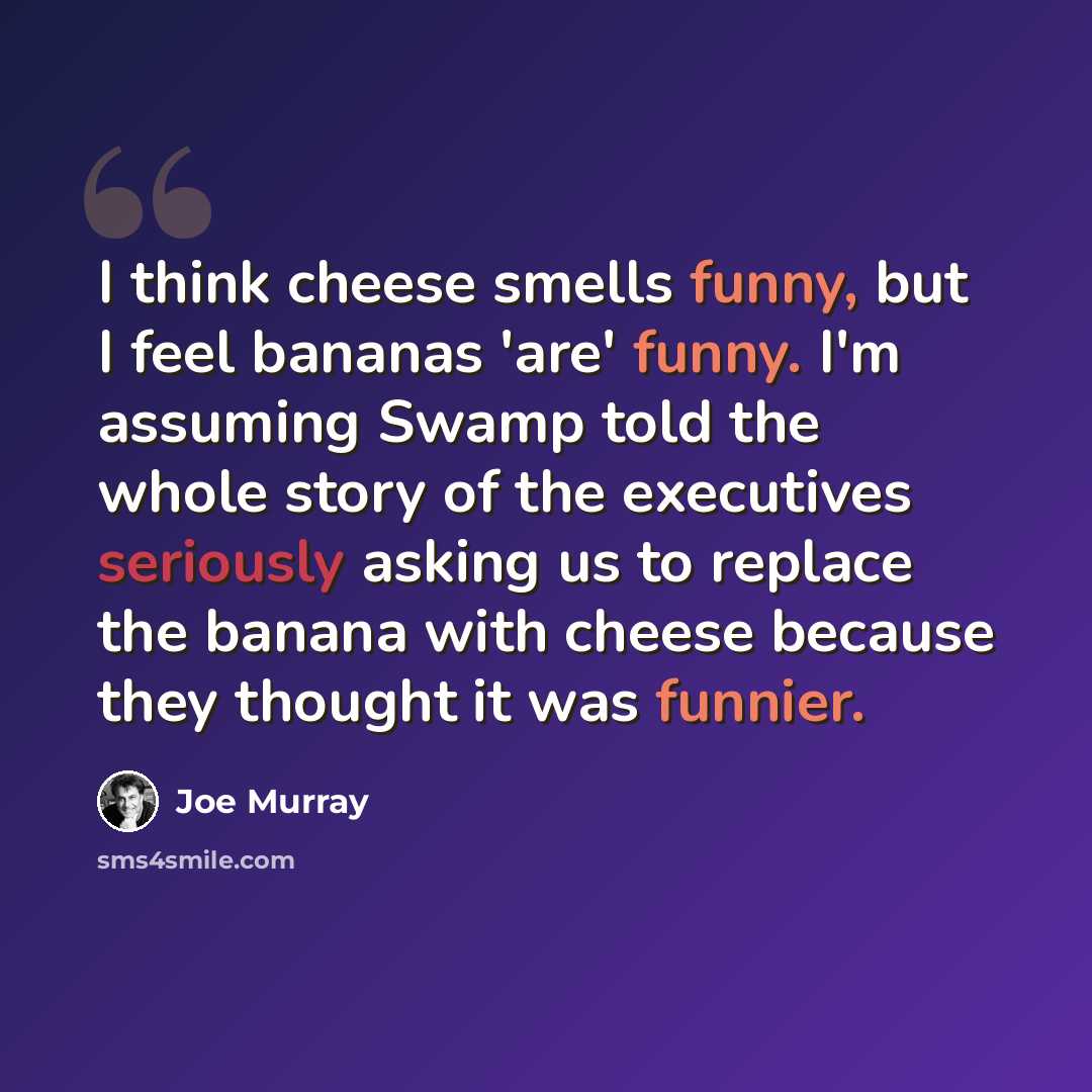 “I think cheese smells funny, but I feel bananas 'are' funny. I'm assuming Swamp told the whole story of the executives seriously asking us to replace the banana with cheese because they thought it was funnier.” quote by Joe Murray
