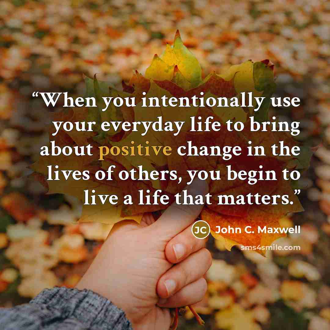 “When you intentionally use your everyday life to bring about positive change in the lives of others, you begin to live a life that matters.” quote by John C. Maxwell