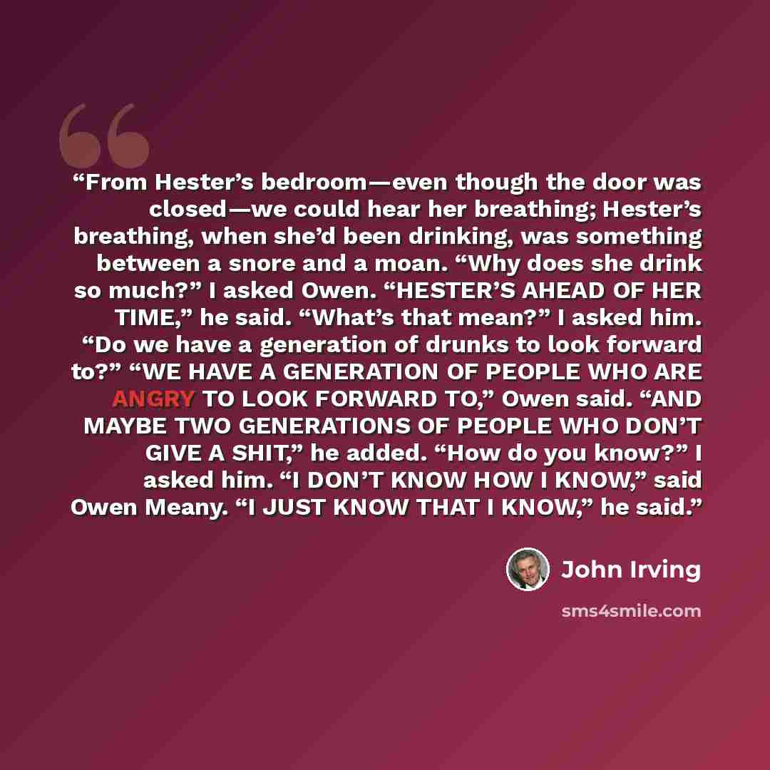 “From Hester’s bedroom—even though the door was closed—we could hear her breathing; Hester’s breathing, when she’d been drinking, was something between a snore and a moan. “Why does she drink so much?” I asked Owen. “HESTER’S AHEAD OF HER TIME,” he said. “What’s that mean?” I asked him. “Do we have…” quote by John Irving