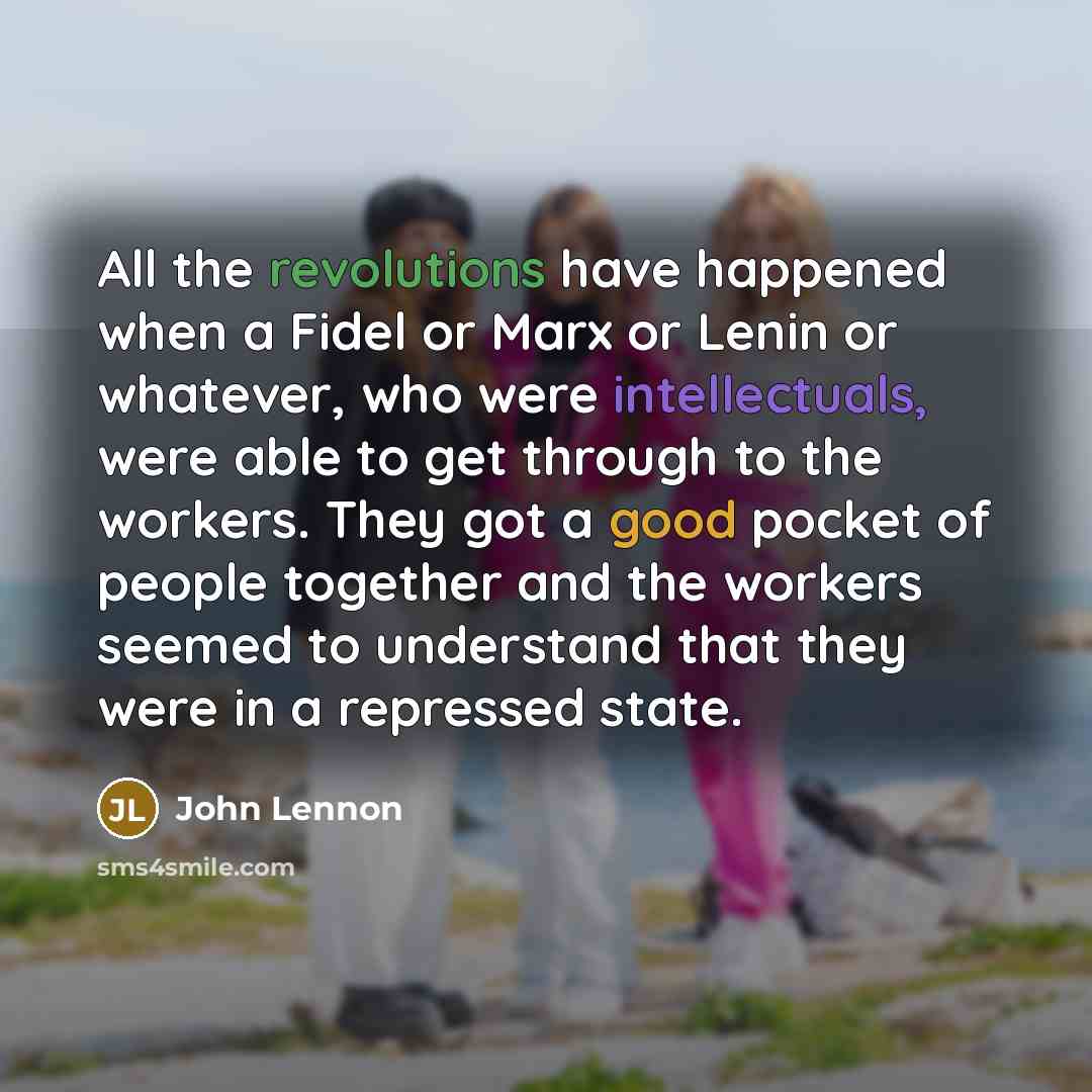 “All the revolutions have happened when a Fidel or Marx or Lenin or whatever, who were intellectuals, were able to get through to the workers. They got a good pocket of people together and the workers seemed to understand that they were in a repressed state.” quote by John Lennon