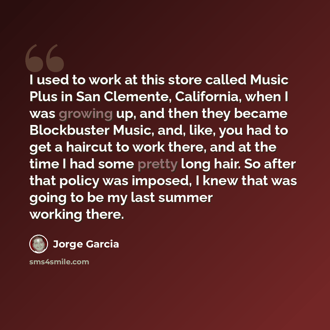 “I used to work at this store called Music Plus in San Clemente, California, when I was growing up, and then they became Blockbuster Music, and, like, you had to get a haircut to work there, and at the time I had some pretty long hair. So after that policy was imposed, I knew that was going to be…” quote by Jorge Garcia