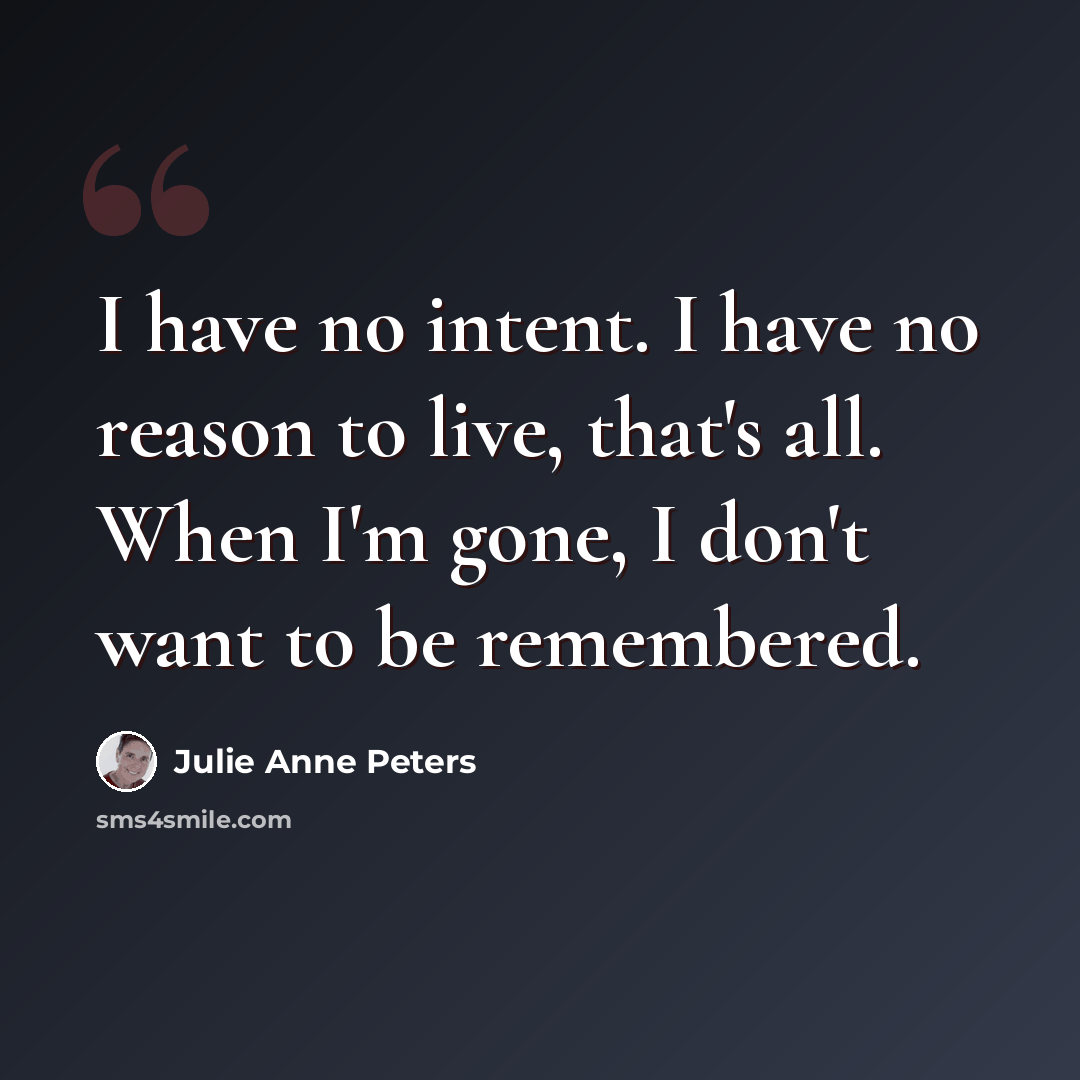 “I have no intent. I have no reason to live, that's all. When I'm gone, I don't want to be remembered.” quote by Julie Anne Peters