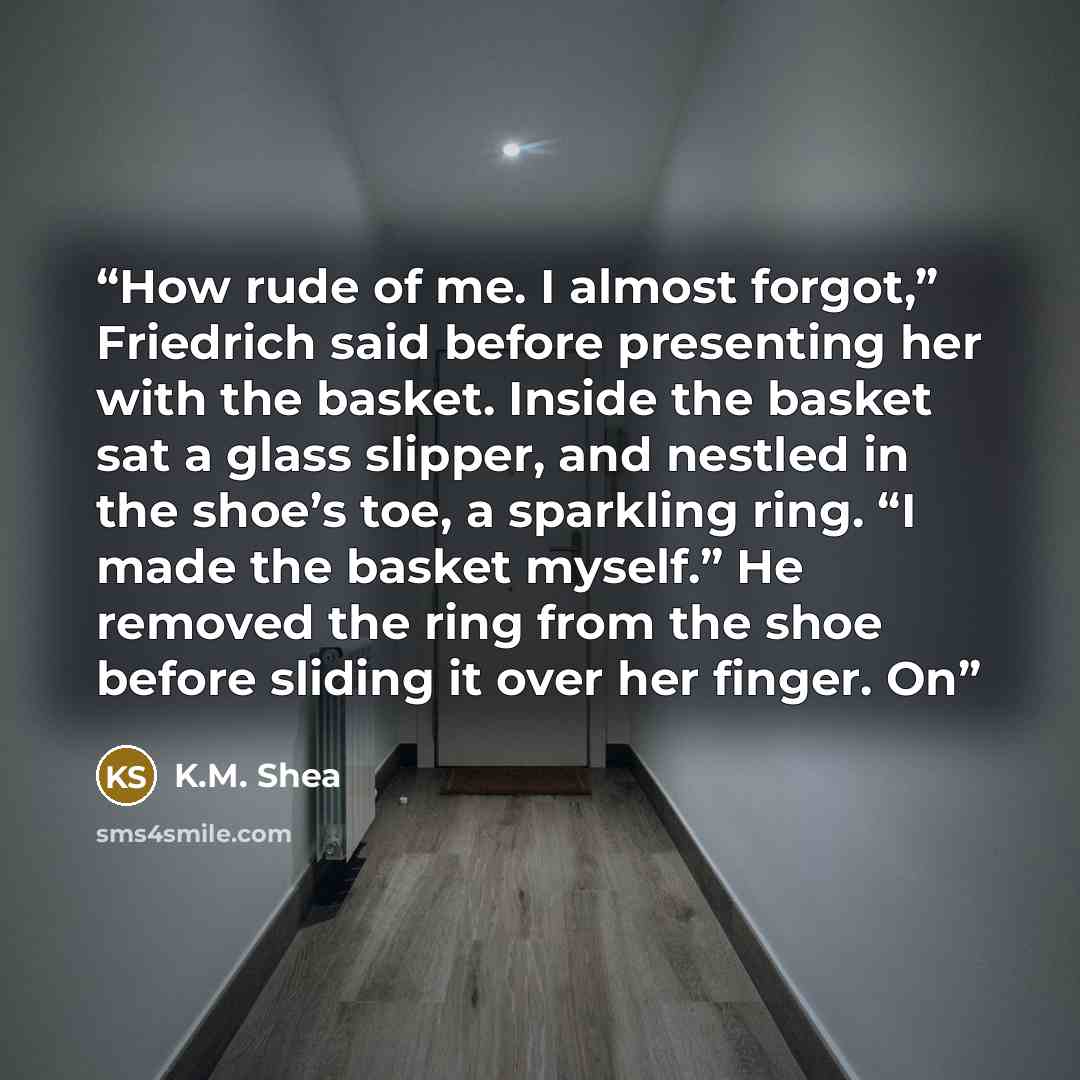 “How rude of me. I almost forgot,” Friedrich said before presenting her with the basket. Inside the basket sat a glass slipper, and nestled in the shoe’s toe, a sparkling ring. “I made the basket myself.” He removed the ring from the shoe before sliding it over her finger. On” quote by K.M. Shea
