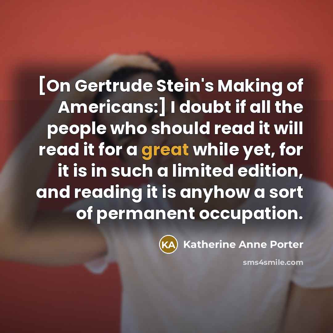 “[On Gertrude Stein's Making of Americans:] I doubt if all the people who should read it will read it for a great while yet, for it is in such a limited edition, and reading it is anyhow a sort of permanent occupation.” quote by Katherine Anne Porter