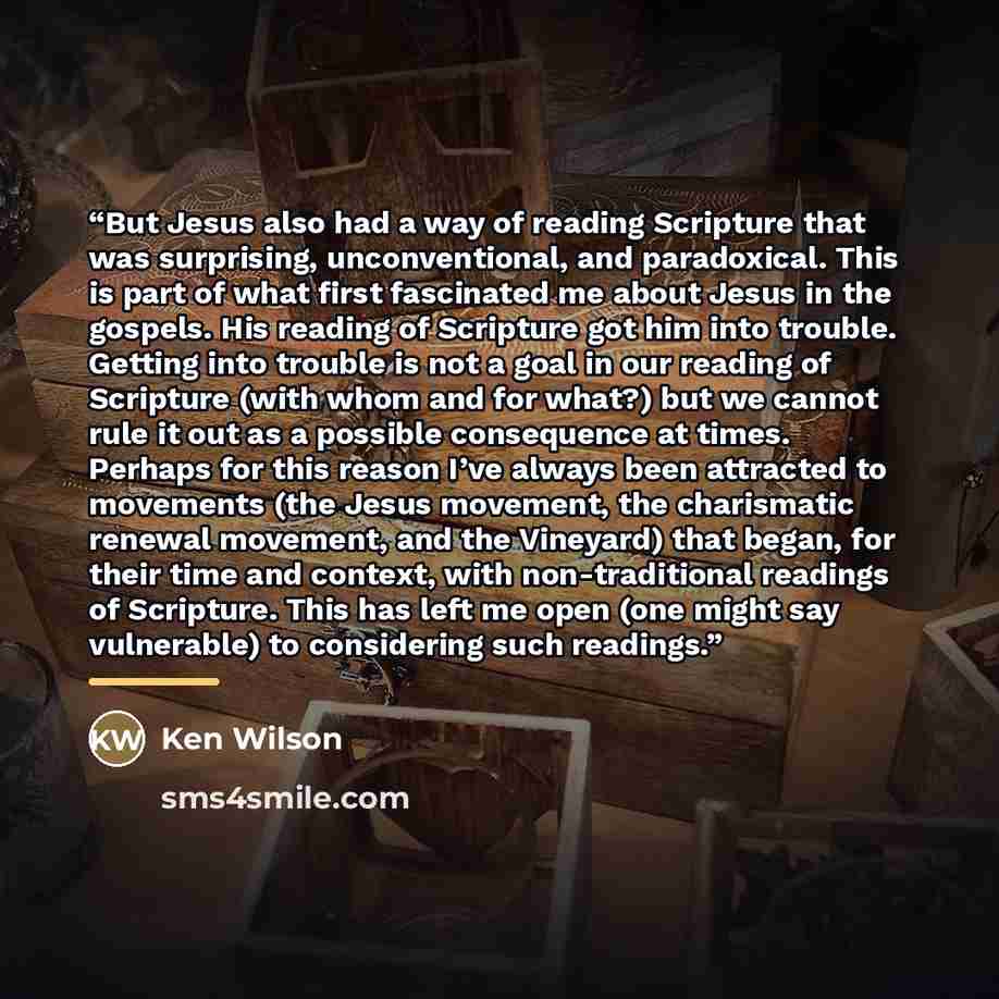 “But Jesus also had a way of reading Scripture that was surprising, unconventional, and paradoxical. This is part of what first fascinated me about Jesus in the gospels. His reading of Scripture got him into trouble. Getting into trouble is not a goal in our reading of Scripture (with whom and for…” quote by Ken Wilson