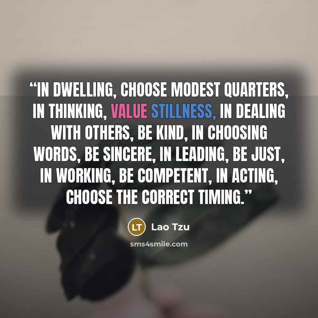 “In dwelling, choose modest quarters, in thinking, value stillness, in dealing with others, be kind, in choosing words, be sincere, in leading, be just, in working, be competent, in acting, choose the correct timing.” quote by Lao Tzu