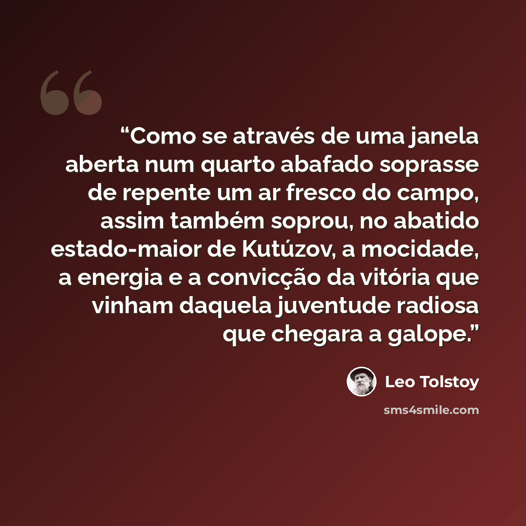 “Como se através de uma janela aberta num quarto abafado soprasse de repente um ar fresco do campo, assim também soprou, no abatido estado-maior de Kutúzov, a mocidade, a energia e a convicção da vitória que vinham daquela juventude radiosa que chegara a galope.” quote by Leo Tolstoy