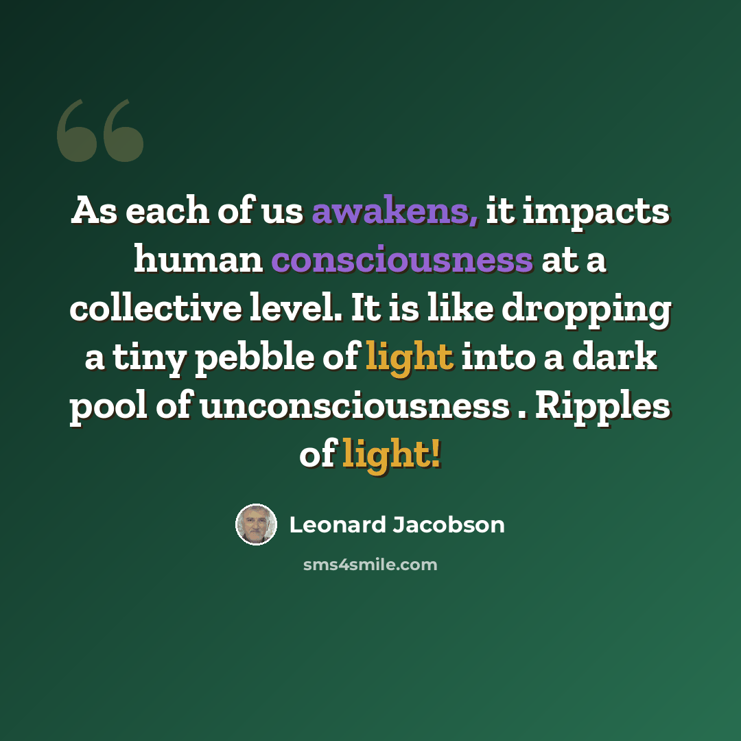 “As each of us awakens, it impacts human consciousness at a collective level. It is like dropping a tiny pebble of light into a dark pool of unconsciousness . Ripples of light!” quote by Leonard Jacobson