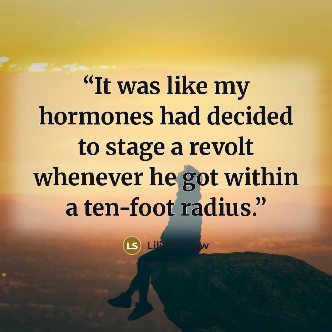 “It was like my hormones had decided to stage a revolt whenever he got within a ten-foot radius.” quote by Lili St. Crow