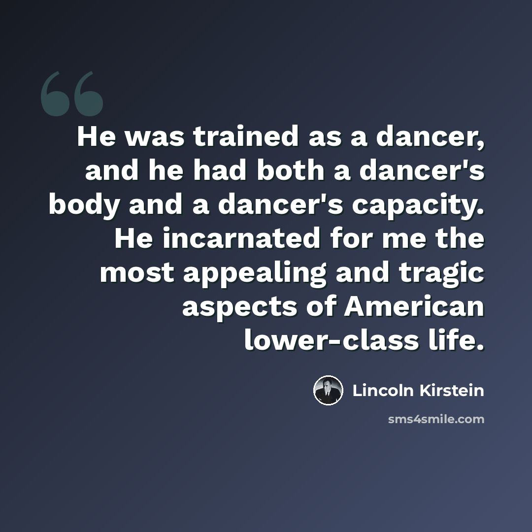“He was trained as a dancer, and he had both a dancer's body and a dancer's capacity. He incarnated for me the most appealing and tragic aspects of American lower-class life.” quote by Lincoln Kirstein