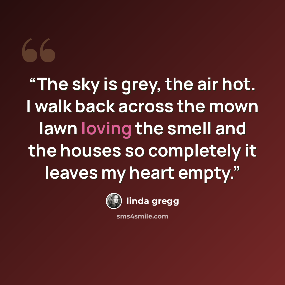“The sky is grey, the air hot. I walk back across the mown lawn loving the smell and the houses so completely it leaves my heart empty.” quote by Linda Gregg