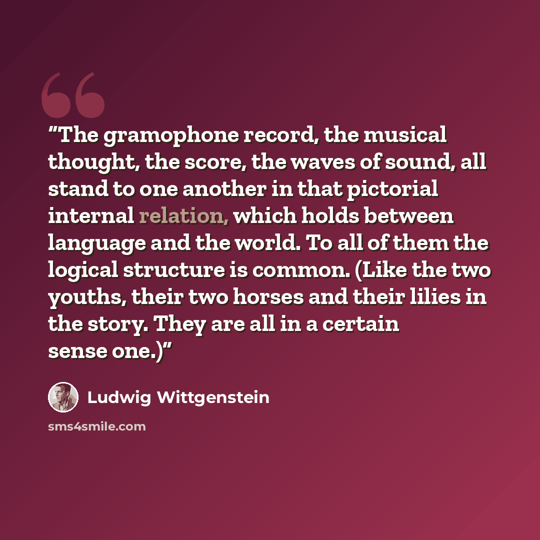 “The gramophone record, the musical thought, the score, the waves of sound, all stand to one another in that pictorial internal relation, which holds between language and the world. To all of them the logical structure is common. (Like the two youths, their two horses and their lilies in the story…” quote by Ludwig Wittgenstein