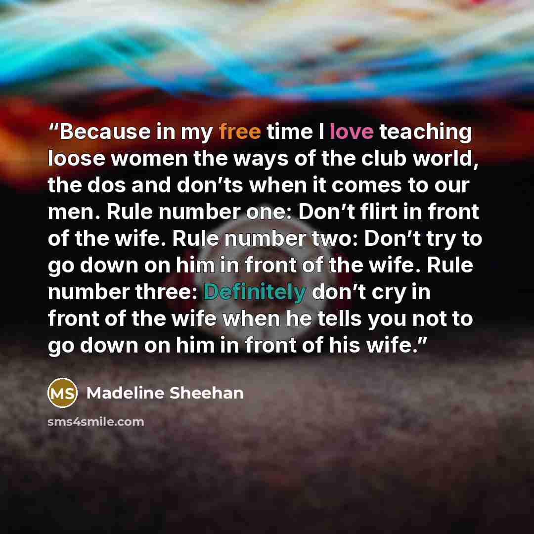 “Because in my free time I love teaching loose women the ways of the club world, the dos and don’ts when it comes to our men. Rule number one: Don’t flirt in front of the wife. Rule number two: Don’t try to go down on him in front of the wife. Rule number three: Definitely don’t cry in front of the…” quote by Madeline Sheehan
