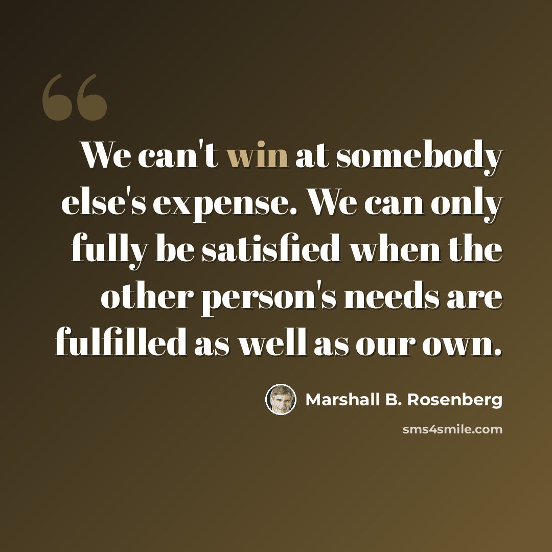 “We can't win at somebody else's expense. We can only fully be satisfied when the other person's needs are fulfilled as well as our own.” quote by Marshall B. Rosenberg